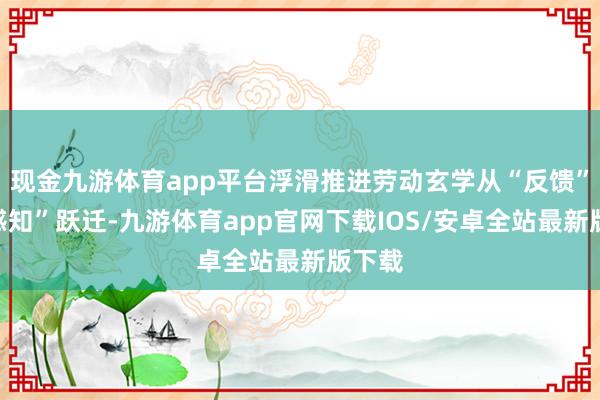 现金九游体育app平台浮滑推进劳动玄学从“反馈”向“感知”跃迁-九游体育app官网下载IOS/安卓全站最新版下载