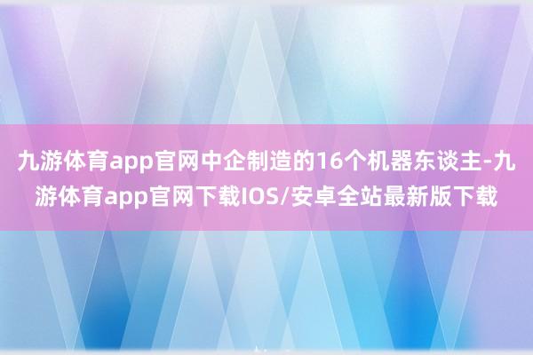 九游体育app官网中企制造的16个机器东谈主-九游体育app官网下载IOS/安卓全站最新版下载