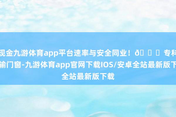 现金九游体育app平台速率与安全同业!🌟专科运输门窗-九游体育app官网下载IOS/安卓全站最新版下载