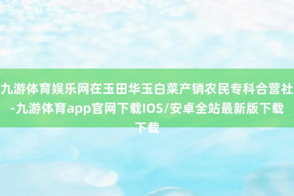 九游体育娱乐网在玉田华玉白菜产销农民专科合营社-九游体育app官网下载IOS/安卓全站最新版下载