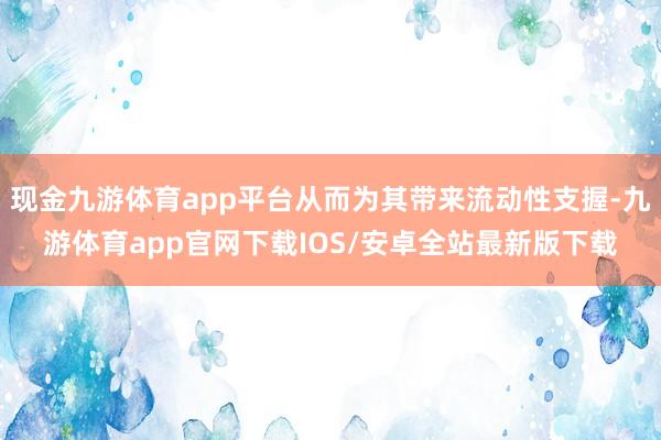现金九游体育app平台从而为其带来流动性支握-九游体育app官网下载IOS/安卓全站最新版下载