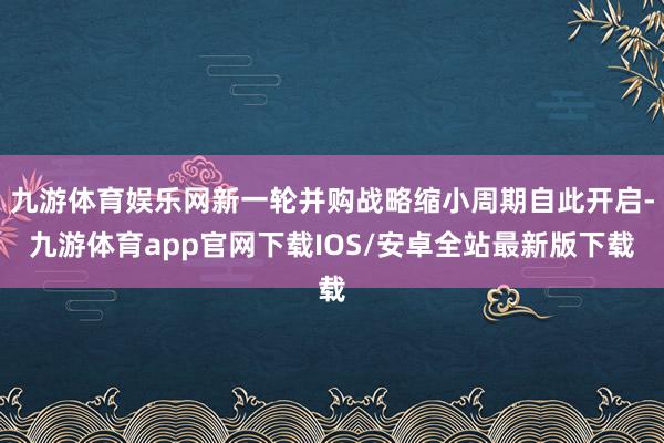 九游体育娱乐网新一轮并购战略缩小周期自此开启-九游体育app官网下载IOS/安卓全站最新版下载